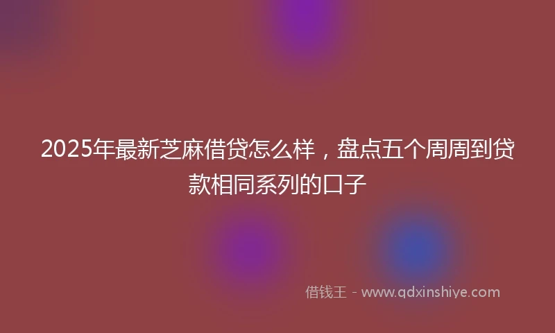 2025年最新芝麻借贷怎么样，盘点五个周周到贷款相同系列的口子