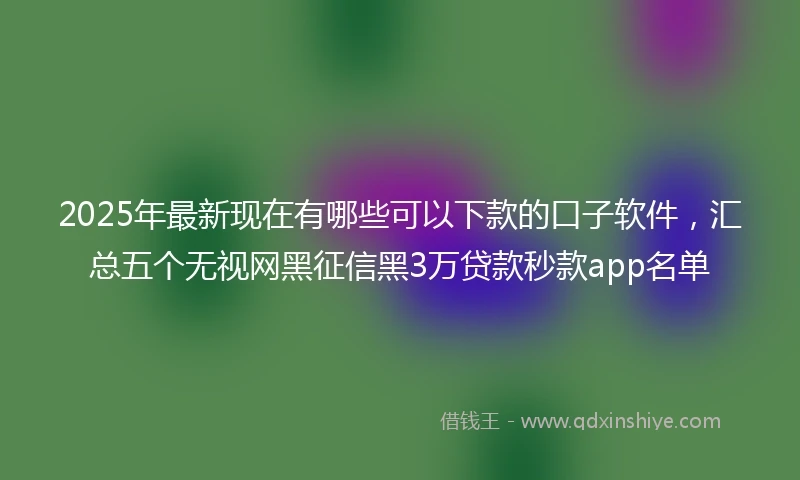 2025年最新现在有哪些可以下款的口子软件，汇总五个无视网黑征信黑3万贷款秒款app名单