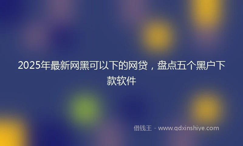 2025年最新网黑可以下的网贷，盘点五个黑户下款软件