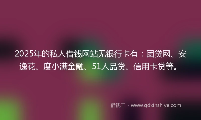 2025年的私人借钱网站无银行卡有：团贷网、安逸花、度小满金融、51人品贷、信用卡贷等。