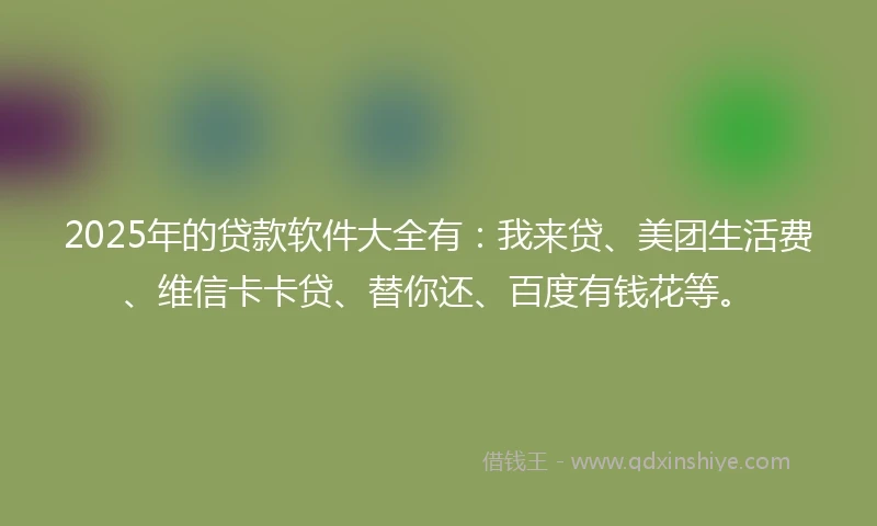 2025年的贷款软件大全有：我来贷、美团生活费、维信卡卡贷、替你还、百度有钱花等。
