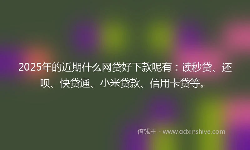 2025年的近期什么网贷好下款呢有：读秒贷、还呗、快贷通、小米贷款、信用卡贷等。