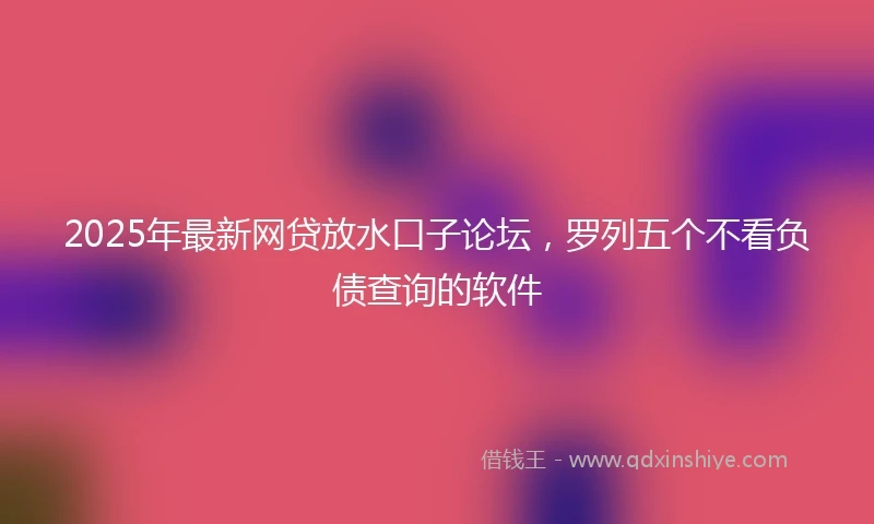 2025年最新网贷放水口子论坛，罗列五个不看负债查询的软件