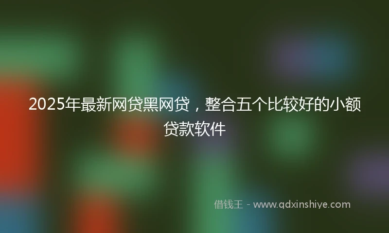 2025年最新网贷黑网贷，整合五个比较好的小额贷款软件