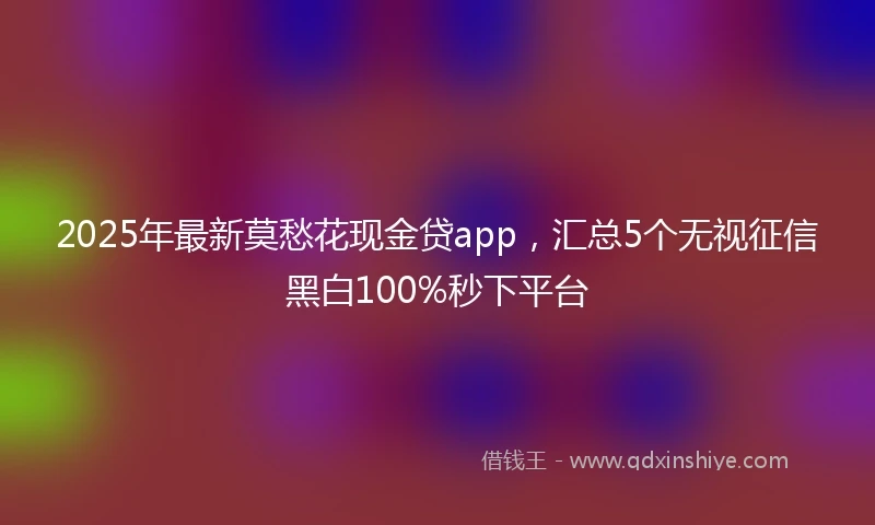 2025年最新莫愁花现金贷app，汇总5个无视征信黑白100%秒下平台
