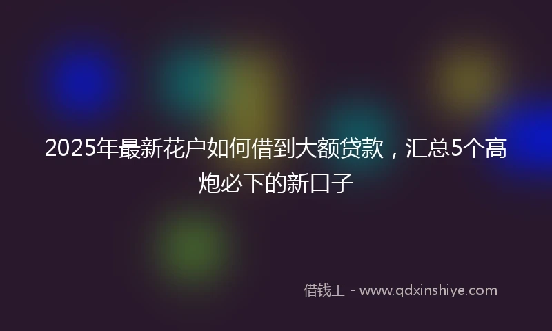 2025年最新花户如何借到大额贷款，汇总5个高炮必下的新口子