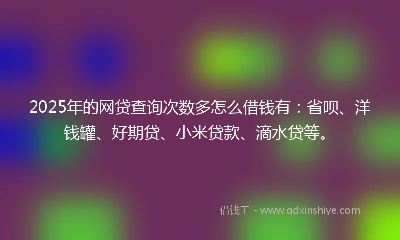 2025年的网贷查询次数多怎么借钱有：省呗、洋钱罐、好期贷、小米贷款、滴水贷等。