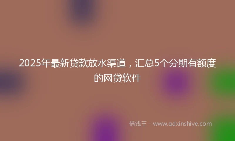 2025年最新贷款放水渠道，汇总5个分期有额度的网贷软件