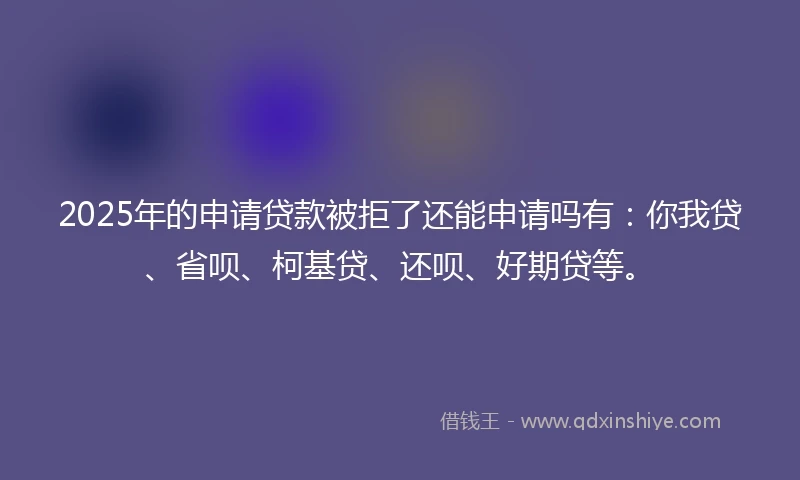2025年的申请贷款被拒了还能申请吗有：你我贷、省呗、柯基贷、还呗、好期贷等。