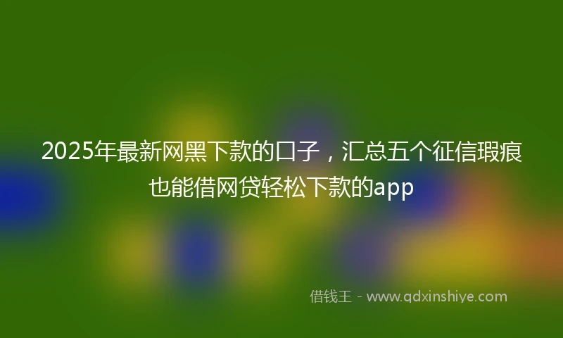 2025年最新网黑下款的口子，汇总五个征信瑕疵也能借网贷轻松下款的app