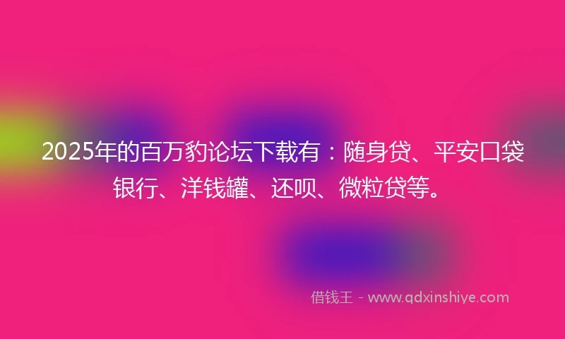 2025年的百万豹论坛下载有：随身贷、平安口袋银行、洋钱罐、还呗、微粒贷等。