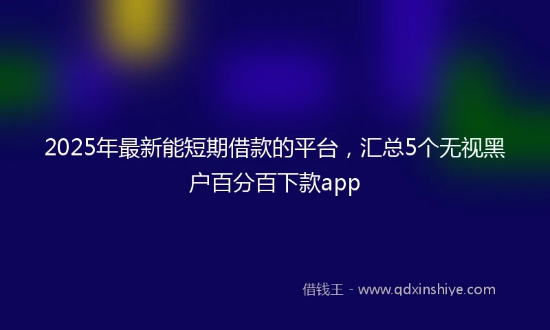 2025年最新能短期借款的平台，汇总5个无视黑户百分百下款app