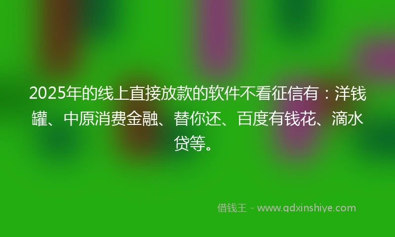 2025年的线上直接放款的软件不看征信有：洋钱罐、中原消费金融、替你还、百度有钱花、滴水贷等。