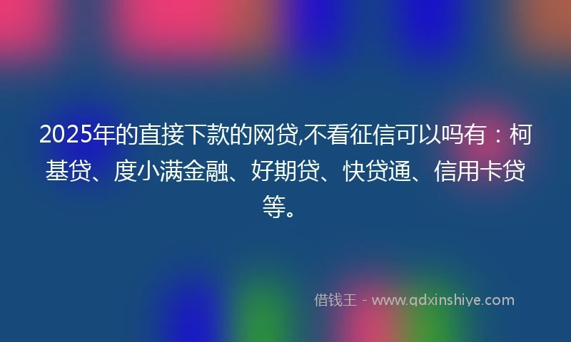 2025年的直接下款的网贷,不看征信可以吗有：柯基贷、度小满金融、好期贷、快贷通、信用卡贷等。