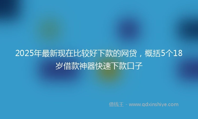 2025年最新现在比较好下款的网贷，概括5个18岁借款神器快速下款口子