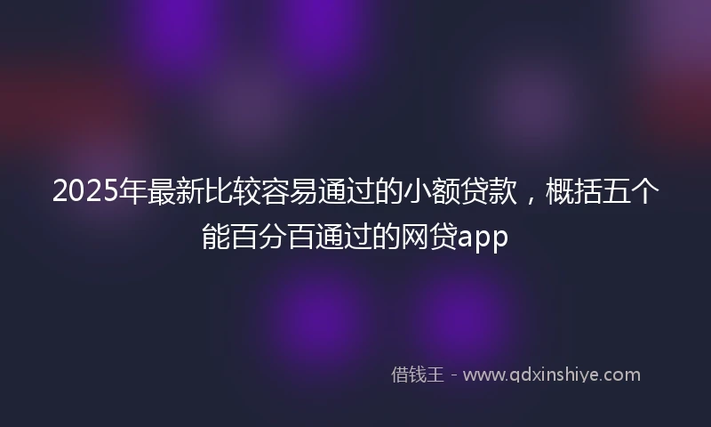 2025年最新比较容易通过的小额贷款，概括五个能百分百通过的网贷app