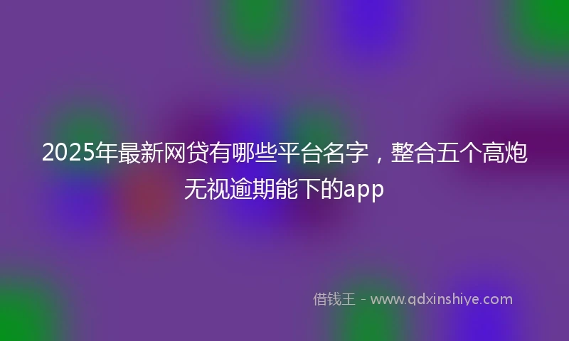2025年最新网贷有哪些平台名字，整合五个高炮无视逾期能下的app