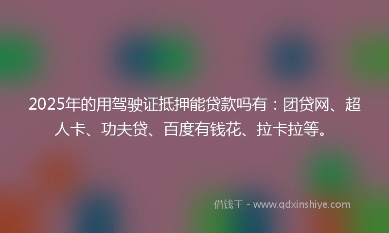2025年的用驾驶证抵押能贷款吗有：团贷网、超人卡、功夫贷、百度有钱花、拉卡拉等。