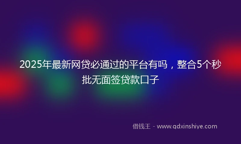 2025年最新网贷必通过的平台有吗，整合5个秒批无面签贷款口子