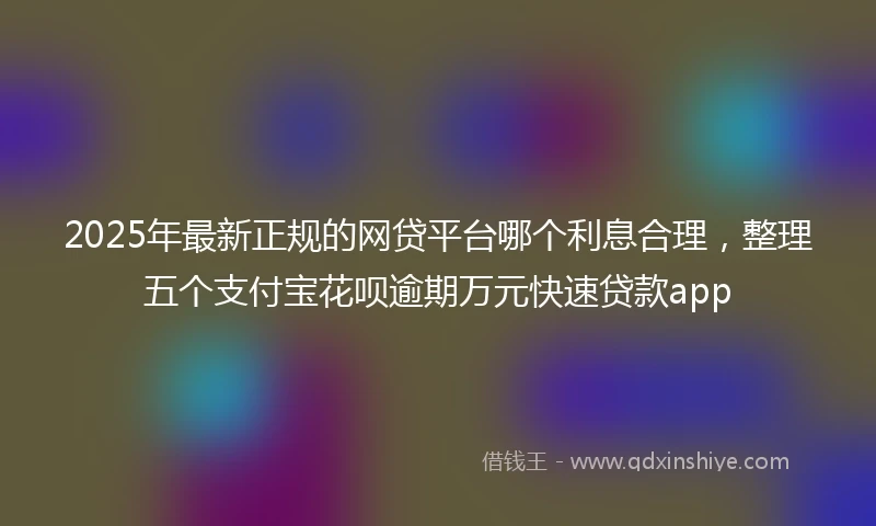 2025年最新正规的网贷平台哪个利息合理，整理五个支付宝花呗逾期万元快速贷款app