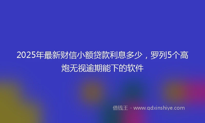 2025年最新财信小额贷款利息多少，罗列5个高炮无视逾期能下的软件