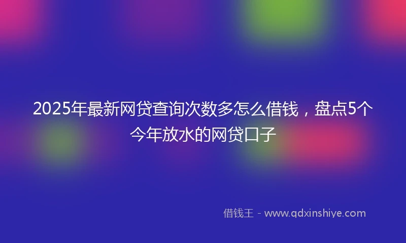 2025年最新网贷查询次数多怎么借钱，盘点5个今年放水的网贷口子