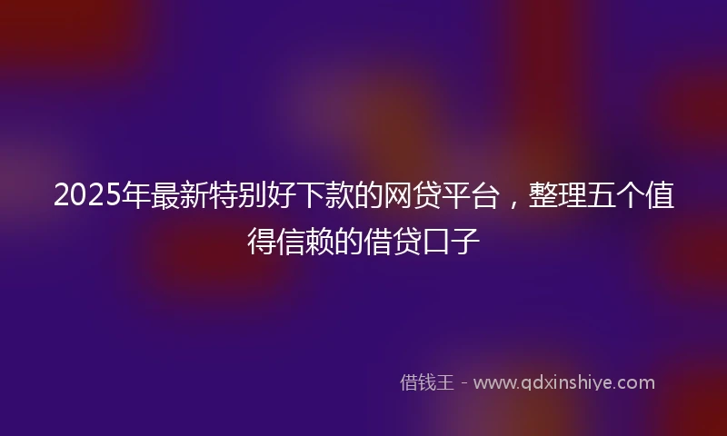 2025年最新特别好下款的网贷平台，整理五个值得信赖的借贷口子