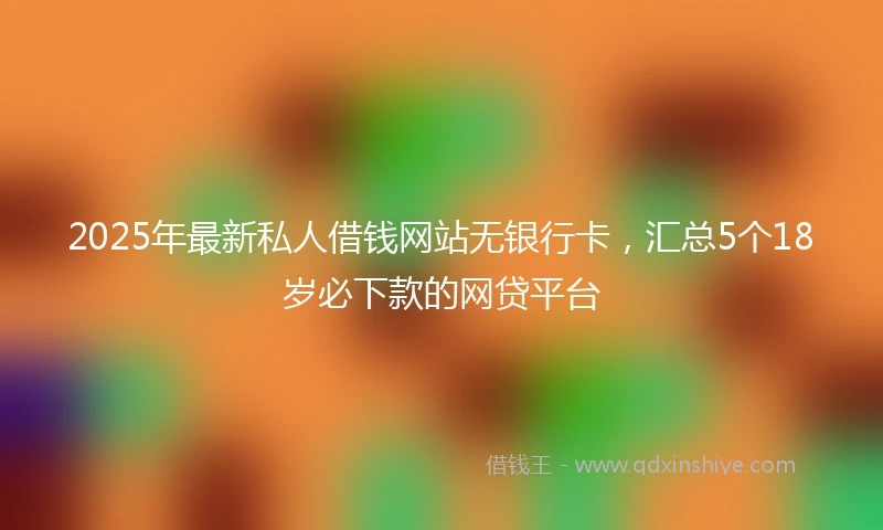 2025年最新私人借钱网站无银行卡，汇总5个18岁必下款的网贷平台