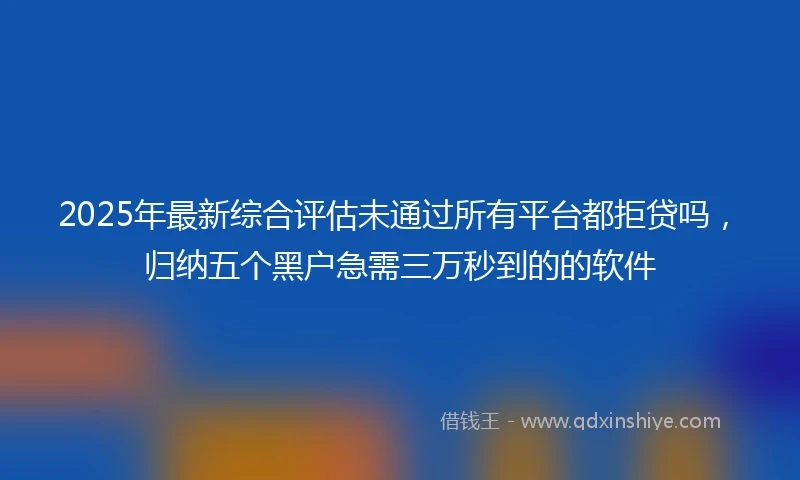 2025年最新综合评估未通过所有平台都拒贷吗，归纳五个黑户急需三万秒到的的软件