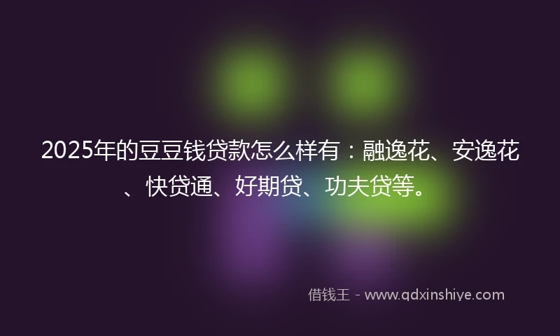2025年的豆豆钱贷款怎么样有：融逸花、安逸花、快贷通、好期贷、功夫贷等。