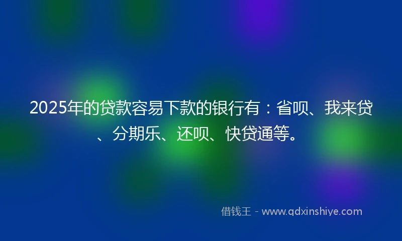2025年的贷款容易下款的银行有：省呗、我来贷、分期乐、还呗、快贷通等。