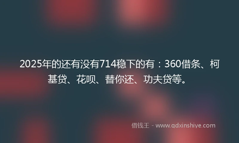 2025年的还有没有714稳下的有：360借条、柯基贷、花呗、替你还、功夫贷等。