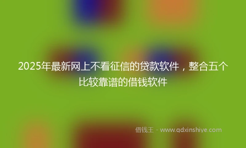 2025年最新网上不看征信的贷款软件，整合五个比较靠谱的借钱软件