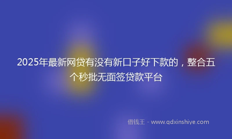 2025年最新网贷有没有新口子好下款的，整合五个秒批无面签贷款平台
