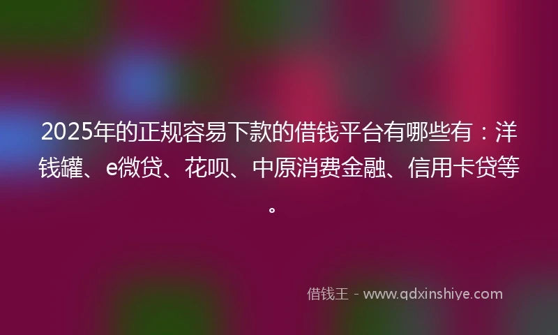 2025年的正规容易下款的借钱平台有哪些有：洋钱罐、e微贷、花呗、中原消费金融、信用卡贷等。