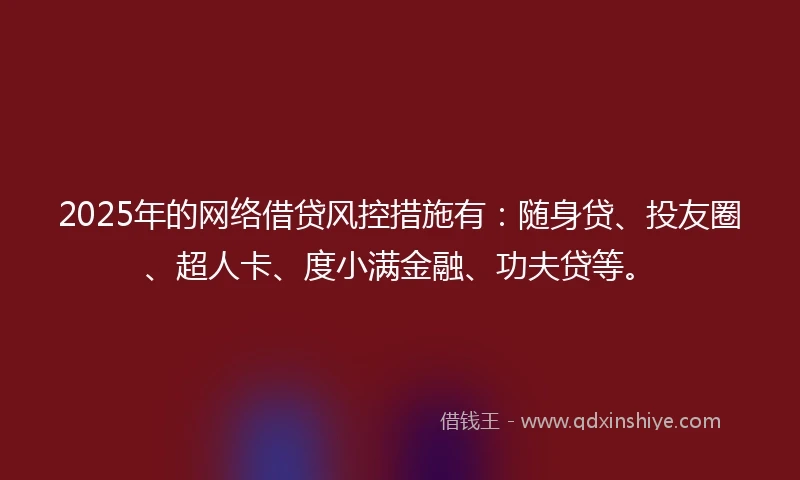 2025年的网络借贷风控措施有：随身贷、投友圈、超人卡、度小满金融、功夫贷等。