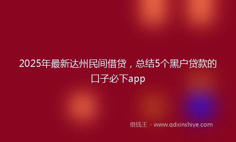 2025年最新达州民间借贷，总结5个黑户贷款的口子必下app