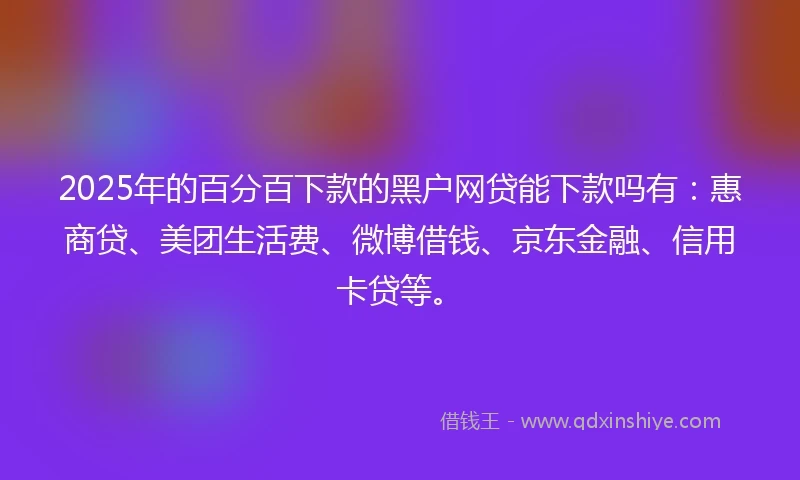 2025年的百分百下款的黑户网贷能下款吗有：惠商贷、美团生活费、微博借钱、京东金融、信用卡贷等。