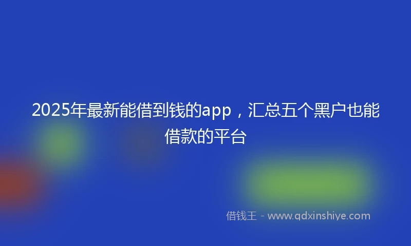 2025年最新能借到钱的app，汇总五个黑户也能借款的平台