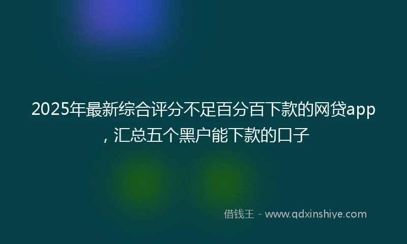 2025年最新综合评分不足百分百下款的网贷app，汇总五个黑户能下款的口子