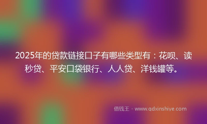 2025年的贷款链接口子有哪些类型有：花呗、读秒贷、平安口袋银行、人人贷、洋钱罐等。