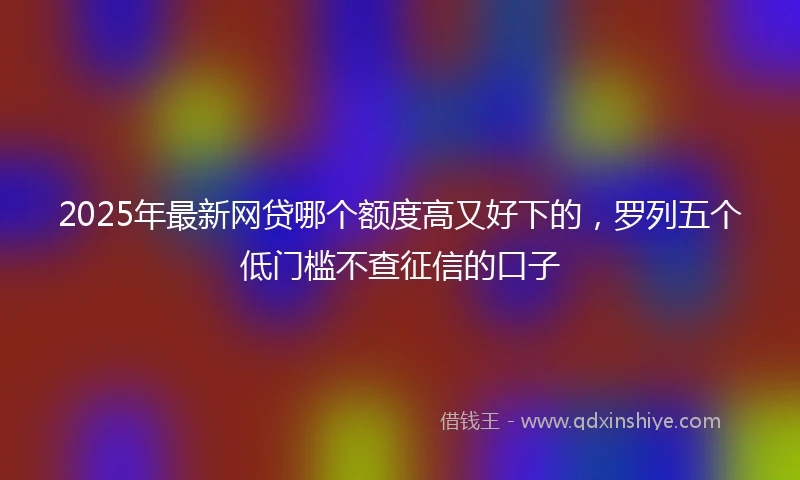 2025年最新网贷哪个额度高又好下的，罗列五个低门槛不查征信的口子