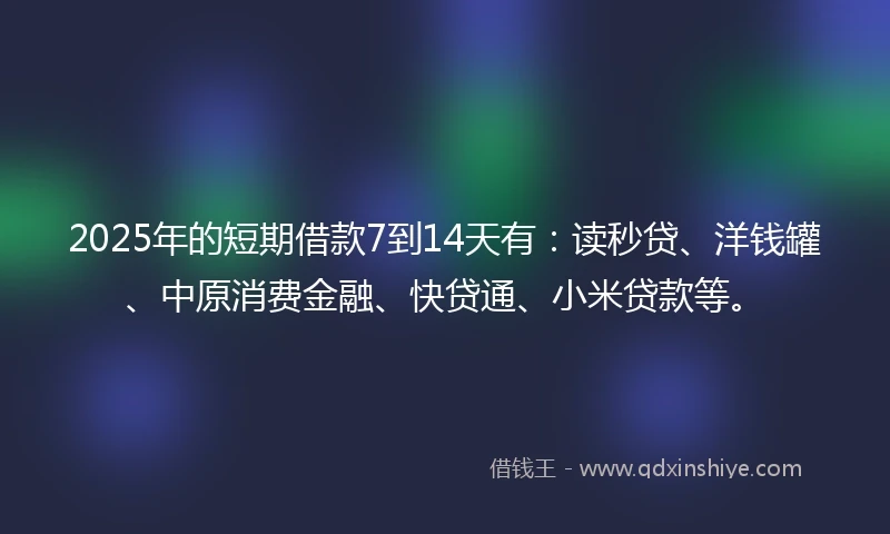 2025年的短期借款7到14天有：读秒贷、洋钱罐、中原消费金融、快贷通、小米贷款等。