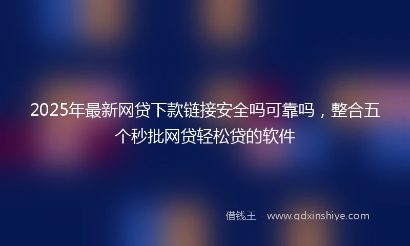 2025年最新网贷下款链接安全吗可靠吗，整合五个秒批网贷轻松贷的软件