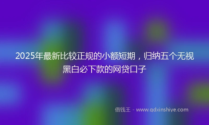 2025年最新比较正规的小额短期，归纳五个无视黑白必下款的网贷口子