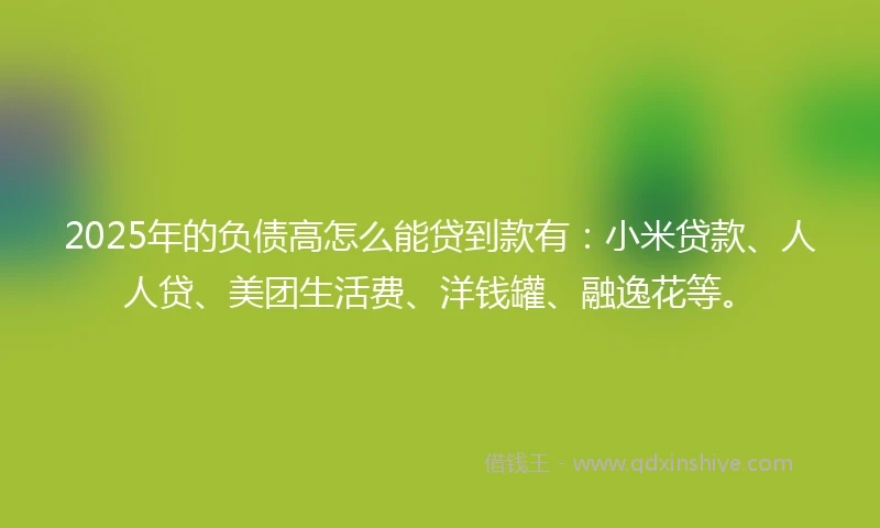 2025年的负债高怎么能贷到款有：小米贷款、人人贷、美团生活费、洋钱罐、融逸花等。