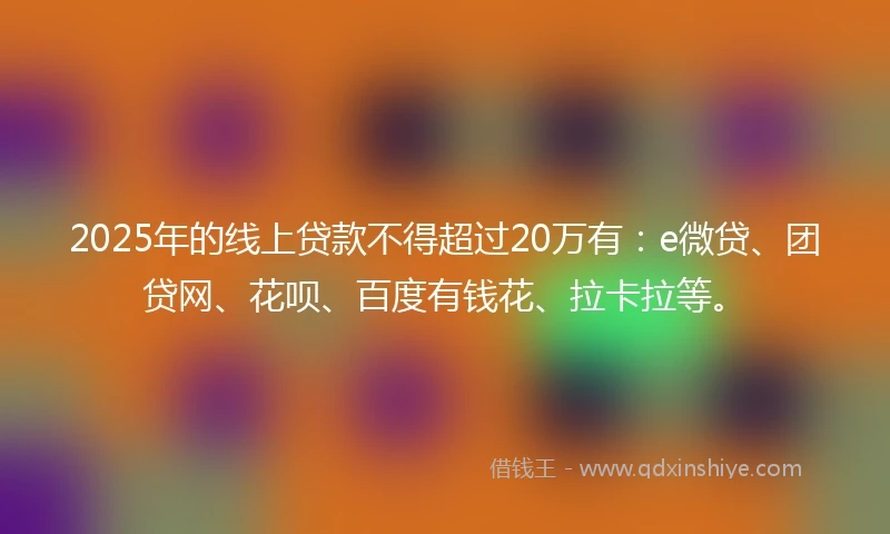 2025年的线上贷款不得超过20万有：e微贷、团贷网、花呗、百度有钱花、拉卡拉等。