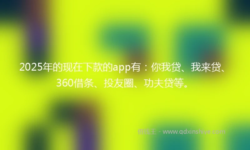 2025年的现在下款的app有：你我贷、我来贷、360借条、投友圈、功夫贷等。