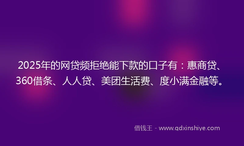 2025年的网贷频拒绝能下款的口子有：惠商贷、360借条、人人贷、美团生活费、度小满金融等。