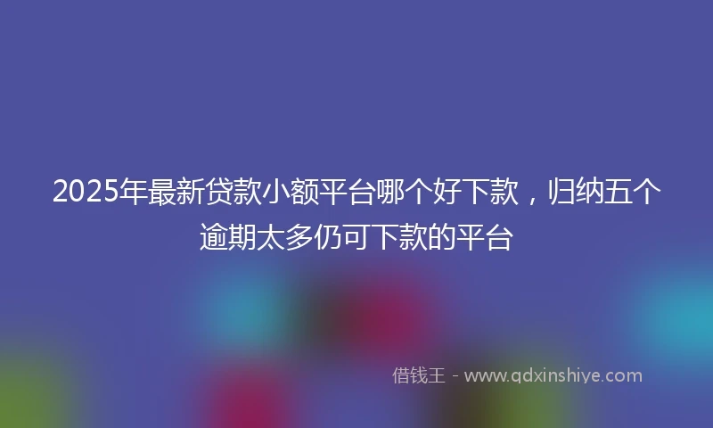 2025年最新贷款小额平台哪个好下款,归纳五个逾期太多仍可下款的平台
